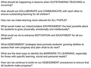 What should be happening in lessons when OUTSTANDING TEACHING is occurring? How should we COLLABORATE and COMMUNICATE with each other to ensure outstanding learning for all children? How can we make learning more relevant for ALL PUPILS? What would make our indoor/outdoor ENVIRONMENT the best possible place for students to grow physically, emotionally and intellectually? What could we do to enhance MOTIVATION and ENJOYMENT for all our students? What ASSESSMENT strategies best promote students’ growing abilities to assess their own progress and plan what to do next? What are the best ways to identify the BARRIERS TO LEARNING, especially for those with specific learning, social and personal needs? How can we continue to build on our ASSESSMENT procedures to ensure that all students make progress? What are the key skills, learning and teaching beliefs we each need as staff to ensure students leave us life-long INDEPENDENT LEARNERS?