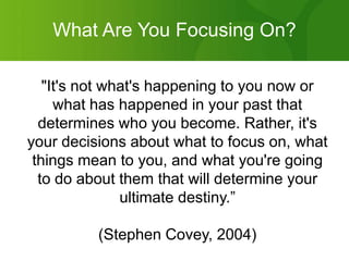 What Are You Focusing On?"It's not what's happening to you now or what has happened in your past that determines who you become. Rather, it's your decisions about what to focus on, what things mean to you, and what you're going to do about them that will determine your ultimate destiny.”(Stephen Covey, 2004)