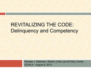 REVITALIZING THE CODE: 
Delinquency and Competency 
Randee J. Waldman | Barton Child Law & Policy Center 
GCWLA – August 6, 2013 
 