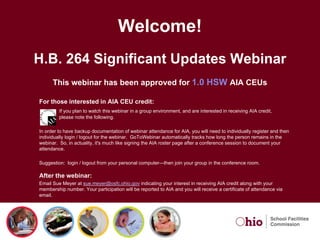 Welcome!
H.B. 264 Significant Updates Webinar
      This webinar has been approved for 1.0 HSW AIA CEUs

For those interested in AIA CEU credit:
         If you plan to watch this webinar in a group environment, and are interested in receiving AIA credit,
         please note the following.

In order to have backup documentation of webinar attendance for AIA, you will need to individually register and then
individually login / logout for the webinar. GoToWebinar automatically tracks how long the person remains in the
webinar. So, in actuality, it's much like signing the AIA roster page after a conference session to document your
attendance.

Suggestion: login / logout from your personal computer—then join your group in the conference room.

After the webinar:
Email Sue Meyer at sue.meyer@osfc.ohio.gov indicating your interest in receiving AIA credit along with your
membership number. Your participation will be reported to AIA and you will receive a certificate of attendance via
email.
 