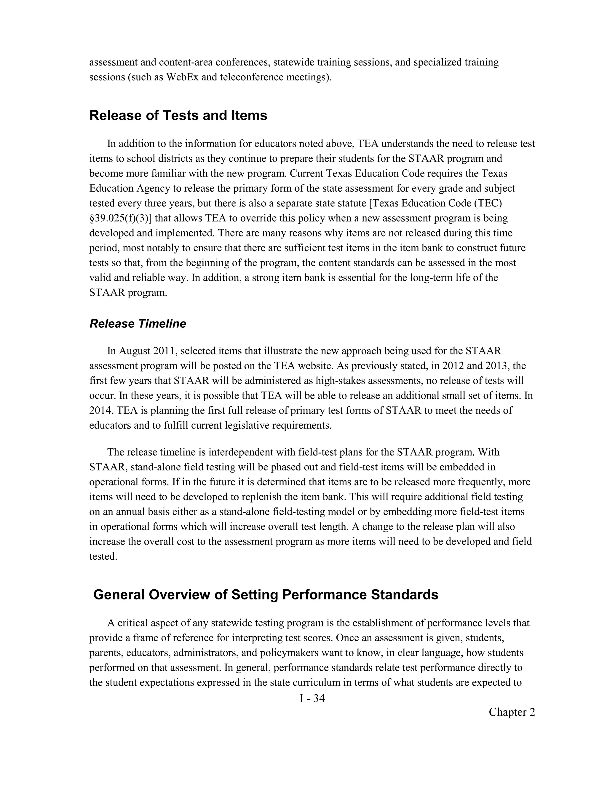 assessment and content-area conferences, statewide training sessions, and specialized training
sessions (such as WebEx and teleconference meetings).


Release of Tests and Items
     In addition to the information for educators noted above, TEA understands the need to release test
items to school districts as they continue to prepare their students for the STAAR program and
become more familiar with the new program. Current Texas Education Code requires the Texas
Education Agency to release the primary form of the state assessment for every grade and subject
tested every three years, but there is also a separate state statute [Texas Education Code (TEC)
§39.025(f)(3)] that allows TEA to override this policy when a new assessment program is being
developed and implemented. There are many reasons why items are not released during this time
period, most notably to ensure that there are sufficient test items in the item bank to construct future
tests so that, from the beginning of the program, the content standards can be assessed in the most
valid and reliable way. In addition, a strong item bank is essential for the long-term life of the
STAAR program.

Release Timeline

     In August 2011, selected items that illustrate the new approach being used for the STAAR
assessment program will be posted on the TEA website. As previously stated, in 2012 and 2013, the
first few years that STAAR will be administered as high-stakes assessments, no release of tests will
occur. In these years, it is possible that TEA will be able to release an additional small set of items. In
2014, TEA is planning the first full release of primary test forms of STAAR to meet the needs of
educators and to fulfill current legislative requirements.

     The release timeline is interdependent with field-test plans for the STAAR program. With
STAAR, stand-alone field testing will be phased out and field-test items will be embedded in
operational forms. If in the future it is determined that items are to be released more frequently, more
items will need to be developed to replenish the item bank. This will require additional field testing
on an annual basis either as a stand-alone field-testing model or by embedding more field-test items
in operational forms which will increase overall test length. A change to the release plan will also
increase the overall cost to the assessment program as more items will need to be developed and field
tested.


General Overview of Setting Performance Standards
    A critical aspect of any statewide testing program is the establishment of performance levels that
provide a frame of reference for interpreting test scores. Once an assessment is given, students,
parents, educators, administrators, and policymakers want to know, in clear language, how students
performed on that assessment. In general, performance standards relate test performance directly to
the student expectations expressed in the state curriculum in terms of what students are expected to
                                                  I - 34
                                                                                                Chapter 2
 