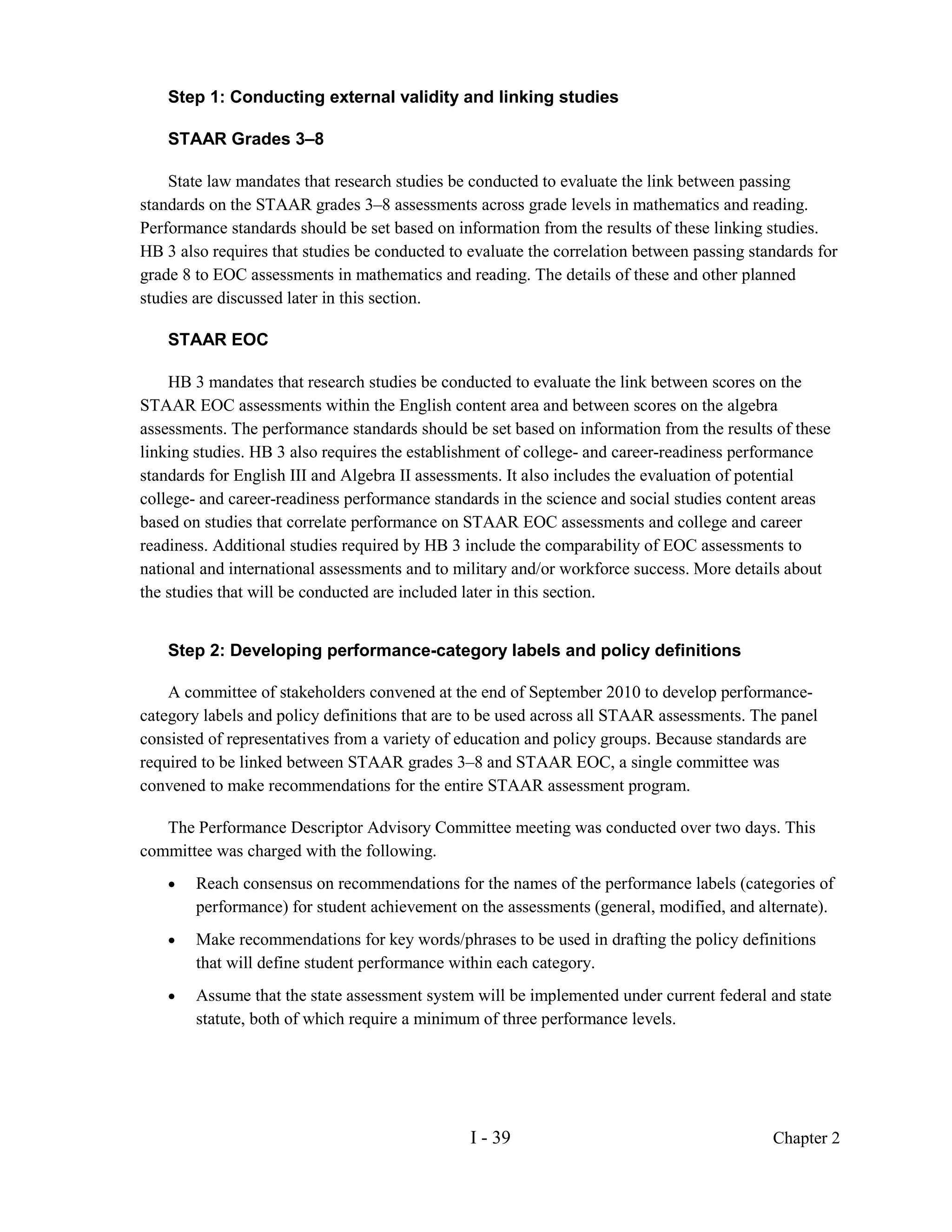 Step 1: Conducting external validity and linking studies

    STAAR Grades 3–8

    State law mandates that research studies be conducted to evaluate the link between passing
standards on the STAAR grades 3–8 assessments across grade levels in mathematics and reading.
Performance standards should be set based on information from the results of these linking studies.
HB 3 also requires that studies be conducted to evaluate the correlation between passing standards for
grade 8 to EOC assessments in mathematics and reading. The details of these and other planned
studies are discussed later in this section.

    STAAR EOC

    HB 3 mandates that research studies be conducted to evaluate the link between scores on the
STAAR EOC assessments within the English content area and between scores on the algebra
assessments. The performance standards should be set based on information from the results of these
linking studies. HB 3 also requires the establishment of college- and career-readiness performance
standards for English III and Algebra II assessments. It also includes the evaluation of potential
college- and career-readiness performance standards in the science and social studies content areas
based on studies that correlate performance on STAAR EOC assessments and college and career
readiness. Additional studies required by HB 3 include the comparability of EOC assessments to
national and international assessments and to military and/or workforce success. More details about
the studies that will be conducted are included later in this section.


    Step 2: Developing performance-category labels and policy definitions

    A committee of stakeholders convened at the end of September 2010 to develop performance-
category labels and policy definitions that are to be used across all STAAR assessments. The panel
consisted of representatives from a variety of education and policy groups. Because standards are
required to be linked between STAAR grades 3–8 and STAAR EOC, a single committee was
convened to make recommendations for the entire STAAR assessment program.

   The Performance Descriptor Advisory Committee meeting was conducted over two days. This
committee was charged with the following.
    •   Reach consensus on recommendations for the names of the performance labels (categories of
        performance) for student achievement on the assessments (general, modified, and alternate).
    •   Make recommendations for key words/phrases to be used in drafting the policy definitions
        that will define student performance within each category.
    •   Assume that the state assessment system will be implemented under current federal and state
        statute, both of which require a minimum of three performance levels.




                                                I - 39                                      Chapter 2
 
