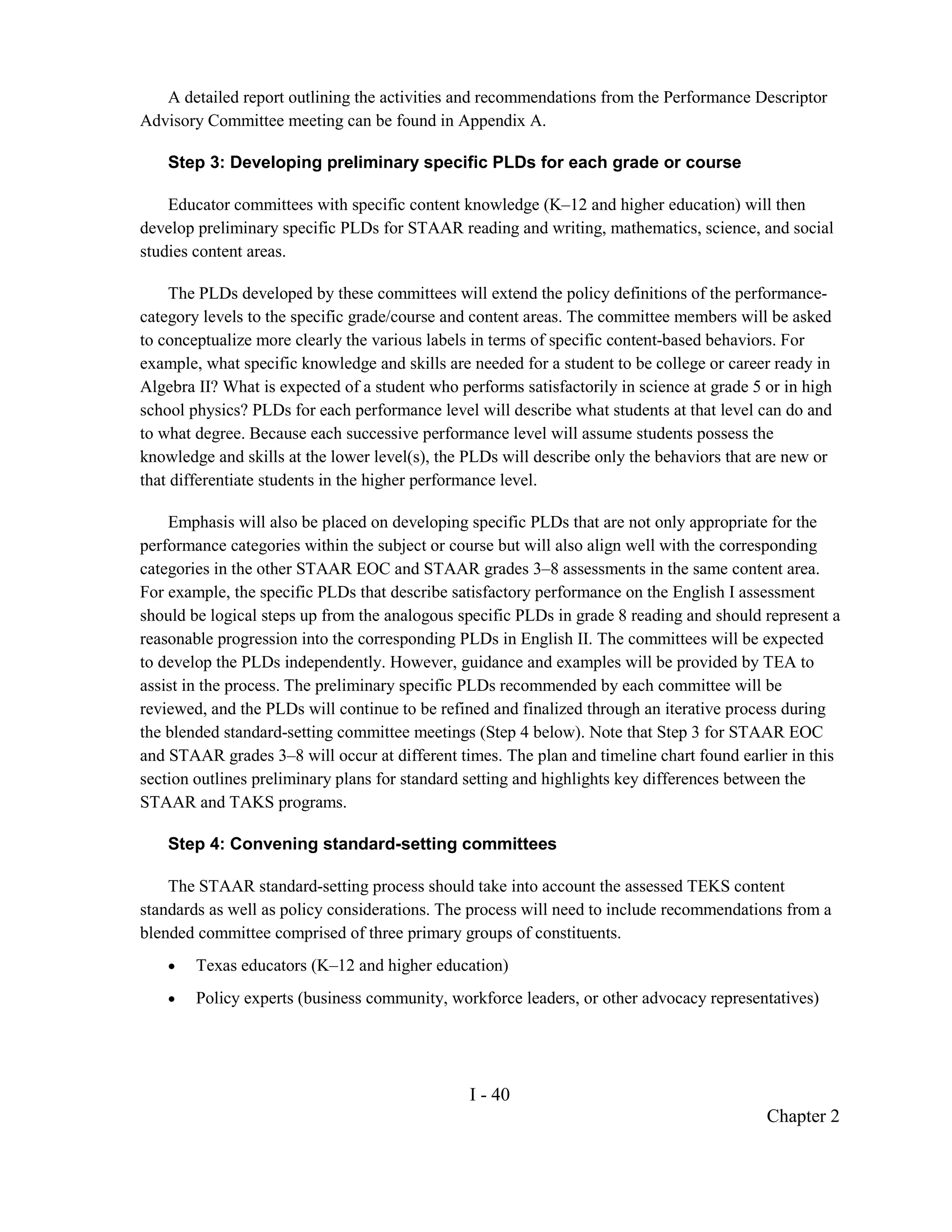 A detailed report outlining the activities and recommendations from the Performance Descriptor
Advisory Committee meeting can be found in Appendix A.

    Step 3: Developing preliminary specific PLDs for each grade or course

    Educator committees with specific content knowledge (K–12 and higher education) will then
develop preliminary specific PLDs for STAAR reading and writing, mathematics, science, and social
studies content areas.

     The PLDs developed by these committees will extend the policy definitions of the performance-
category levels to the specific grade/course and content areas. The committee members will be asked
to conceptualize more clearly the various labels in terms of specific content-based behaviors. For
example, what specific knowledge and skills are needed for a student to be college or career ready in
Algebra II? What is expected of a student who performs satisfactorily in science at grade 5 or in high
school physics? PLDs for each performance level will describe what students at that level can do and
to what degree. Because each successive performance level will assume students possess the
knowledge and skills at the lower level(s), the PLDs will describe only the behaviors that are new or
that differentiate students in the higher performance level.

    Emphasis will also be placed on developing specific PLDs that are not only appropriate for the
performance categories within the subject or course but will also align well with the corresponding
categories in the other STAAR EOC and STAAR grades 3–8 assessments in the same content area.
For example, the specific PLDs that describe satisfactory performance on the English I assessment
should be logical steps up from the analogous specific PLDs in grade 8 reading and should represent a
reasonable progression into the corresponding PLDs in English II. The committees will be expected
to develop the PLDs independently. However, guidance and examples will be provided by TEA to
assist in the process. The preliminary specific PLDs recommended by each committee will be
reviewed, and the PLDs will continue to be refined and finalized through an iterative process during
the blended standard-setting committee meetings (Step 4 below). Note that Step 3 for STAAR EOC
and STAAR grades 3–8 will occur at different times. The plan and timeline chart found earlier in this
section outlines preliminary plans for standard setting and highlights key differences between the
STAAR and TAKS programs.

    Step 4: Convening standard-setting committees

    The STAAR standard-setting process should take into account the assessed TEKS content
standards as well as policy considerations. The process will need to include recommendations from a
blended committee comprised of three primary groups of constituents.
    •   Texas educators (K–12 and higher education)
    •   Policy experts (business community, workforce leaders, or other advocacy representatives)




                                                I - 40
                                                                                            Chapter 2
 