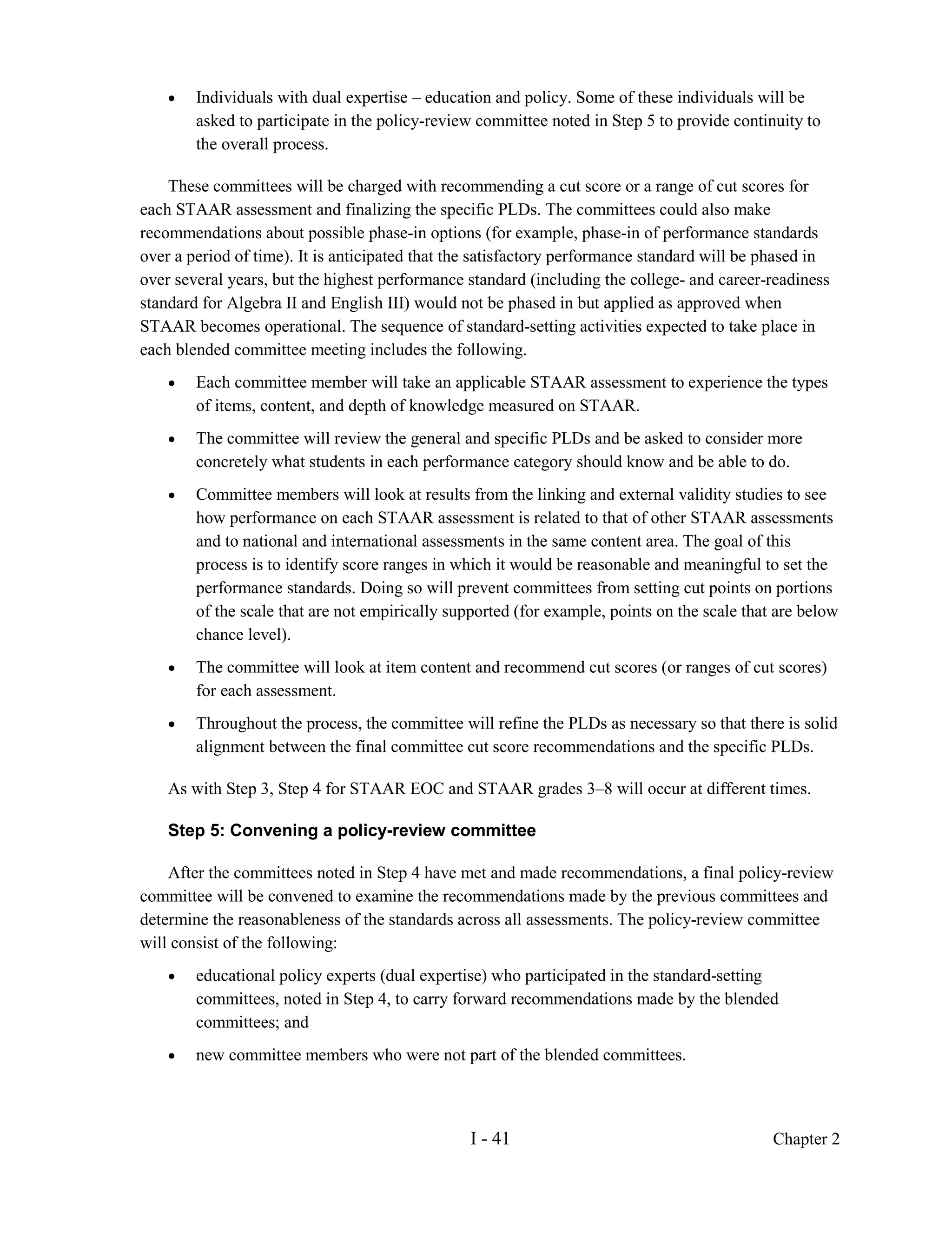 •   Individuals with dual expertise – education and policy. Some of these individuals will be
        asked to participate in the policy-review committee noted in Step 5 to provide continuity to
        the overall process.

    These committees will be charged with recommending a cut score or a range of cut scores for
each STAAR assessment and finalizing the specific PLDs. The committees could also make
recommendations about possible phase-in options (for example, phase-in of performance standards
over a period of time). It is anticipated that the satisfactory performance standard will be phased in
over several years, but the highest performance standard (including the college- and career-readiness
standard for Algebra II and English III) would not be phased in but applied as approved when
STAAR becomes operational. The sequence of standard-setting activities expected to take place in
each blended committee meeting includes the following.
    •   Each committee member will take an applicable STAAR assessment to experience the types
        of items, content, and depth of knowledge measured on STAAR.
    •   The committee will review the general and specific PLDs and be asked to consider more
        concretely what students in each performance category should know and be able to do.
    •   Committee members will look at results from the linking and external validity studies to see
        how performance on each STAAR assessment is related to that of other STAAR assessments
        and to national and international assessments in the same content area. The goal of this
        process is to identify score ranges in which it would be reasonable and meaningful to set the
        performance standards. Doing so will prevent committees from setting cut points on portions
        of the scale that are not empirically supported (for example, points on the scale that are below
        chance level).
    •   The committee will look at item content and recommend cut scores (or ranges of cut scores)
        for each assessment.
    •   Throughout the process, the committee will refine the PLDs as necessary so that there is solid
        alignment between the final committee cut score recommendations and the specific PLDs.

    As with Step 3, Step 4 for STAAR EOC and STAAR grades 3–8 will occur at different times.

    Step 5: Convening a policy-review committee

    After the committees noted in Step 4 have met and made recommendations, a final policy-review
committee will be convened to examine the recommendations made by the previous committees and
determine the reasonableness of the standards across all assessments. The policy-review committee
will consist of the following:
    •   educational policy experts (dual expertise) who participated in the standard-setting
        committees, noted in Step 4, to carry forward recommendations made by the blended
        committees; and
    •   new committee members who were not part of the blended committees.



                                                 I - 41                                       Chapter 2
 