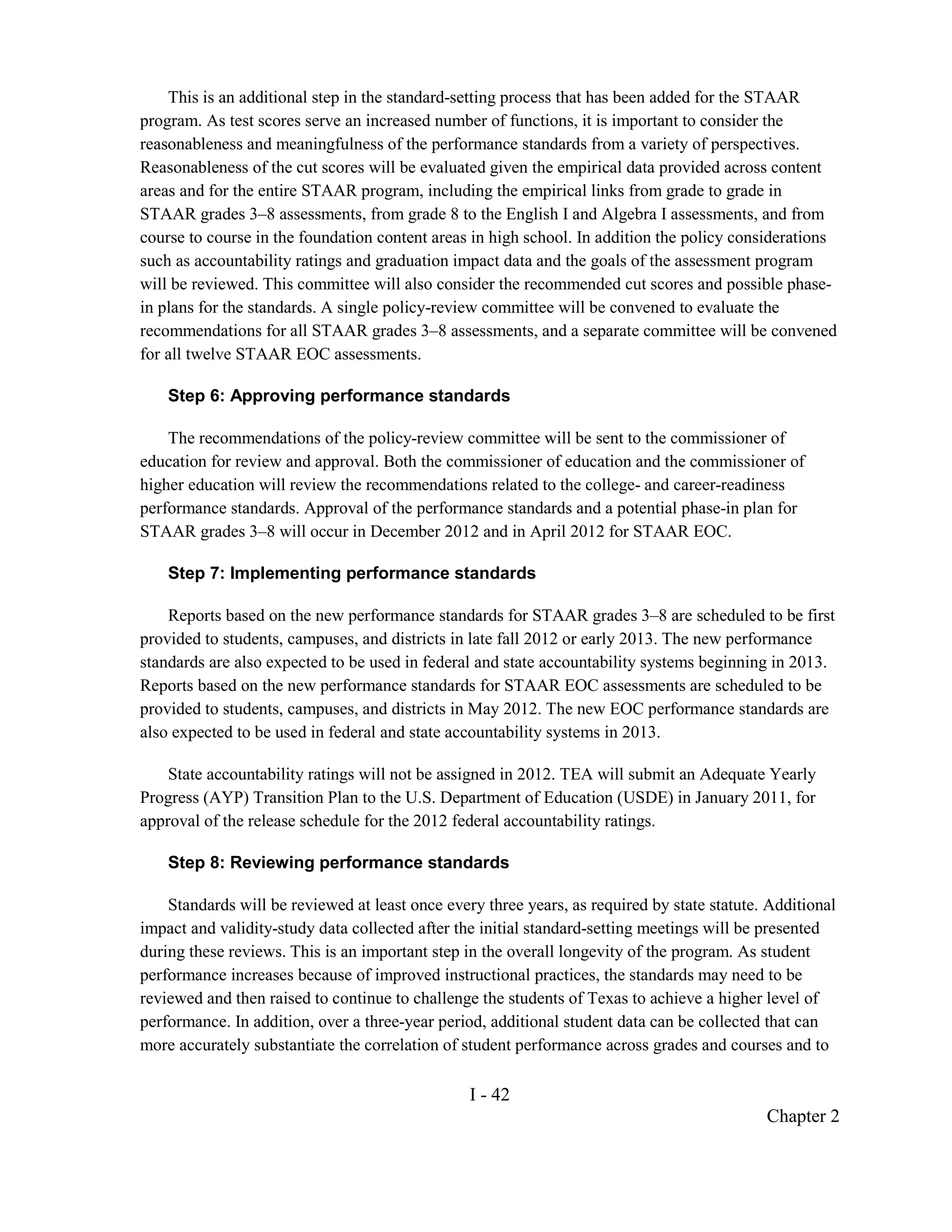 This is an additional step in the standard-setting process that has been added for the STAAR
program. As test scores serve an increased number of functions, it is important to consider the
reasonableness and meaningfulness of the performance standards from a variety of perspectives.
Reasonableness of the cut scores will be evaluated given the empirical data provided across content
areas and for the entire STAAR program, including the empirical links from grade to grade in
STAAR grades 3–8 assessments, from grade 8 to the English I and Algebra I assessments, and from
course to course in the foundation content areas in high school. In addition the policy considerations
such as accountability ratings and graduation impact data and the goals of the assessment program
will be reviewed. This committee will also consider the recommended cut scores and possible phase-
in plans for the standards. A single policy-review committee will be convened to evaluate the
recommendations for all STAAR grades 3–8 assessments, and a separate committee will be convened
for all twelve STAAR EOC assessments.

    Step 6: Approving performance standards

    The recommendations of the policy-review committee will be sent to the commissioner of
education for review and approval. Both the commissioner of education and the commissioner of
higher education will review the recommendations related to the college- and career-readiness
performance standards. Approval of the performance standards and a potential phase-in plan for
STAAR grades 3–8 will occur in December 2012 and in April 2012 for STAAR EOC.

    Step 7: Implementing performance standards

    Reports based on the new performance standards for STAAR grades 3–8 are scheduled to be first
provided to students, campuses, and districts in late fall 2012 or early 2013. The new performance
standards are also expected to be used in federal and state accountability systems beginning in 2013.
Reports based on the new performance standards for STAAR EOC assessments are scheduled to be
provided to students, campuses, and districts in May 2012. The new EOC performance standards are
also expected to be used in federal and state accountability systems in 2013.

    State accountability ratings will not be assigned in 2012. TEA will submit an Adequate Yearly
Progress (AYP) Transition Plan to the U.S. Department of Education (USDE) in January 2011, for
approval of the release schedule for the 2012 federal accountability ratings.

    Step 8: Reviewing performance standards

    Standards will be reviewed at least once every three years, as required by state statute. Additional
impact and validity-study data collected after the initial standard-setting meetings will be presented
during these reviews. This is an important step in the overall longevity of the program. As student
performance increases because of improved instructional practices, the standards may need to be
reviewed and then raised to continue to challenge the students of Texas to achieve a higher level of
performance. In addition, over a three-year period, additional student data can be collected that can
more accurately substantiate the correlation of student performance across grades and courses and to

                                                 I - 42
                                                                                             Chapter 2
 