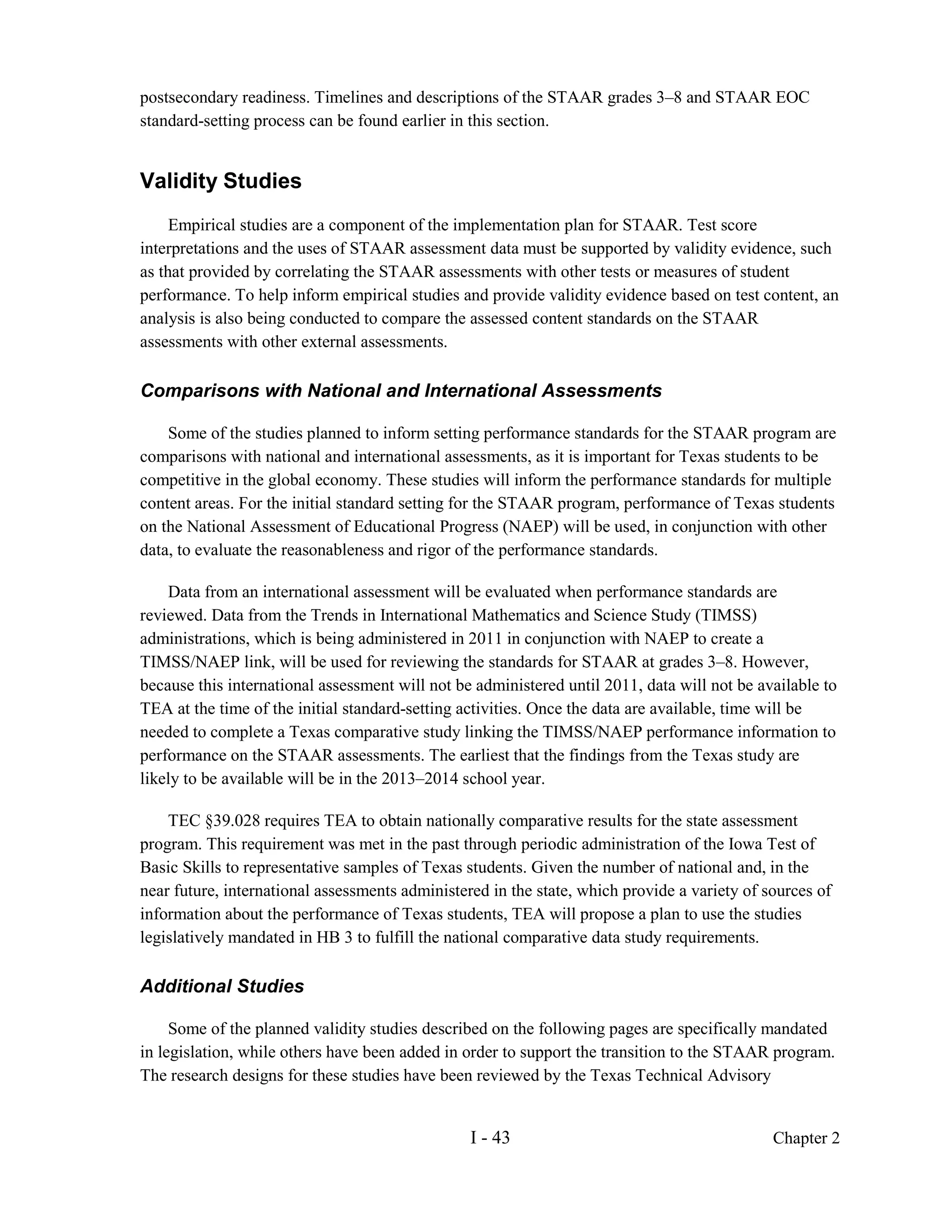 postsecondary readiness. Timelines and descriptions of the STAAR grades 3–8 and STAAR EOC
standard-setting process can be found earlier in this section.


Validity Studies
     Empirical studies are a component of the implementation plan for STAAR. Test score
interpretations and the uses of STAAR assessment data must be supported by validity evidence, such
as that provided by correlating the STAAR assessments with other tests or measures of student
performance. To help inform empirical studies and provide validity evidence based on test content, an
analysis is also being conducted to compare the assessed content standards on the STAAR
assessments with other external assessments.

Comparisons with National and International Assessments

    Some of the studies planned to inform setting performance standards for the STAAR program are
comparisons with national and international assessments, as it is important for Texas students to be
competitive in the global economy. These studies will inform the performance standards for multiple
content areas. For the initial standard setting for the STAAR program, performance of Texas students
on the National Assessment of Educational Progress (NAEP) will be used, in conjunction with other
data, to evaluate the reasonableness and rigor of the performance standards.

    Data from an international assessment will be evaluated when performance standards are
reviewed. Data from the Trends in International Mathematics and Science Study (TIMSS)
administrations, which is being administered in 2011 in conjunction with NAEP to create a
TIMSS/NAEP link, will be used for reviewing the standards for STAAR at grades 3–8. However,
because this international assessment will not be administered until 2011, data will not be available to
TEA at the time of the initial standard-setting activities. Once the data are available, time will be
needed to complete a Texas comparative study linking the TIMSS/NAEP performance information to
performance on the STAAR assessments. The earliest that the findings from the Texas study are
likely to be available will be in the 2013–2014 school year.

    TEC §39.028 requires TEA to obtain nationally comparative results for the state assessment
program. This requirement was met in the past through periodic administration of the Iowa Test of
Basic Skills to representative samples of Texas students. Given the number of national and, in the
near future, international assessments administered in the state, which provide a variety of sources of
information about the performance of Texas students, TEA will propose a plan to use the studies
legislatively mandated in HB 3 to fulfill the national comparative data study requirements.

Additional Studies

     Some of the planned validity studies described on the following pages are specifically mandated
in legislation, while others have been added in order to support the transition to the STAAR program.
The research designs for these studies have been reviewed by the Texas Technical Advisory


                                                 I - 43                                       Chapter 2
 