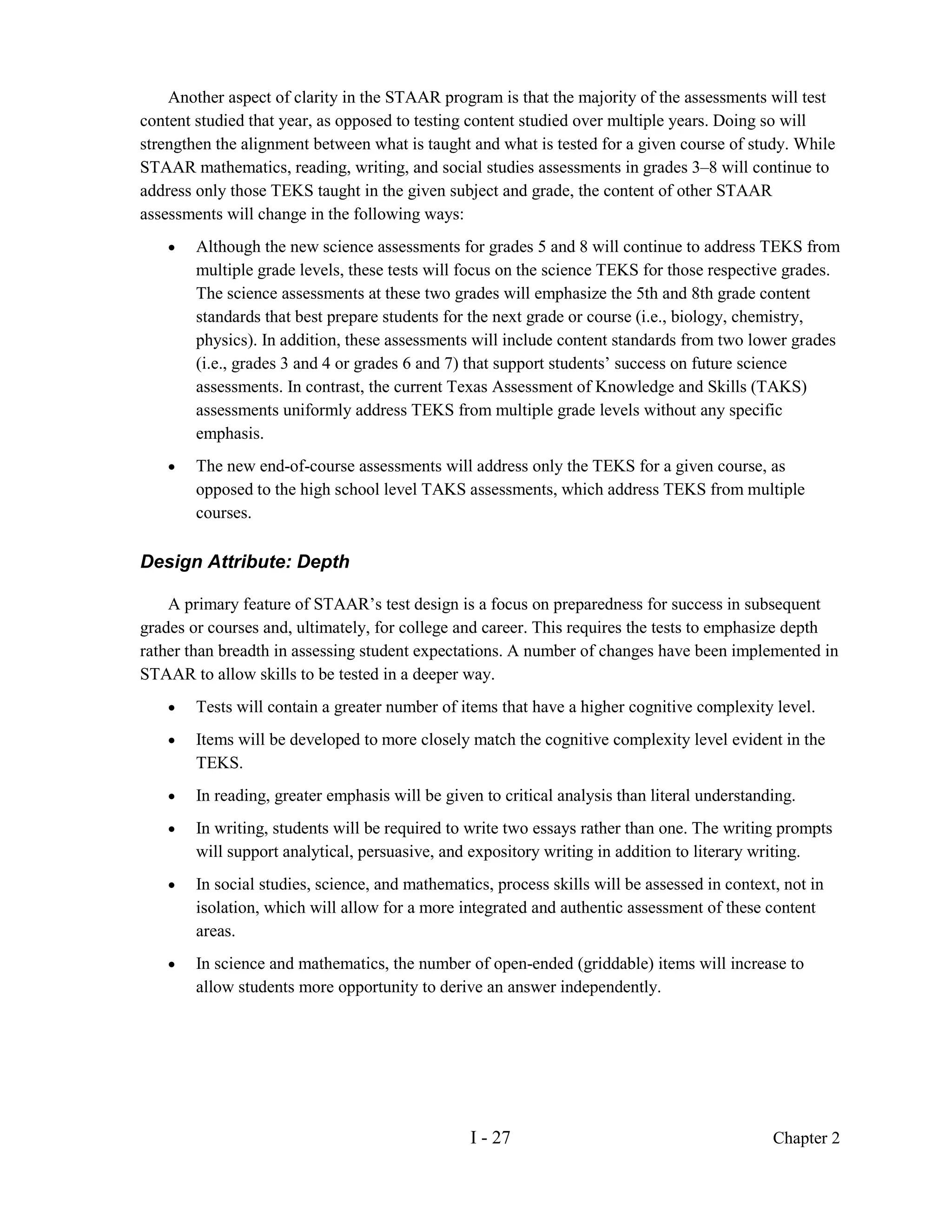 Another aspect of clarity in the STAAR program is that the majority of the assessments will test
content studied that year, as opposed to testing content studied over multiple years. Doing so will
strengthen the alignment between what is taught and what is tested for a given course of study. While
STAAR mathematics, reading, writing, and social studies assessments in grades 3–8 will continue to
address only those TEKS taught in the given subject and grade, the content of other STAAR
assessments will change in the following ways:
    •   Although the new science assessments for grades 5 and 8 will continue to address TEKS from
        multiple grade levels, these tests will focus on the science TEKS for those respective grades.
        The science assessments at these two grades will emphasize the 5th and 8th grade content
        standards that best prepare students for the next grade or course (i.e., biology, chemistry,
        physics). In addition, these assessments will include content standards from two lower grades
        (i.e., grades 3 and 4 or grades 6 and 7) that support students’ success on future science
        assessments. In contrast, the current Texas Assessment of Knowledge and Skills (TAKS)
        assessments uniformly address TEKS from multiple grade levels without any specific
        emphasis.
    •   The new end-of-course assessments will address only the TEKS for a given course, as
        opposed to the high school level TAKS assessments, which address TEKS from multiple
        courses.

Design Attribute: Depth

    A primary feature of STAAR’s test design is a focus on preparedness for success in subsequent
grades or courses and, ultimately, for college and career. This requires the tests to emphasize depth
rather than breadth in assessing student expectations. A number of changes have been implemented in
STAAR to allow skills to be tested in a deeper way.
    •   Tests will contain a greater number of items that have a higher cognitive complexity level.
    •   Items will be developed to more closely match the cognitive complexity level evident in the
        TEKS.
    •   In reading, greater emphasis will be given to critical analysis than literal understanding.
    •   In writing, students will be required to write two essays rather than one. The writing prompts
        will support analytical, persuasive, and expository writing in addition to literary writing.
    •   In social studies, science, and mathematics, process skills will be assessed in context, not in
        isolation, which will allow for a more integrated and authentic assessment of these content
        areas.
    •   In science and mathematics, the number of open-ended (griddable) items will increase to
        allow students more opportunity to derive an answer independently.




                                                 I - 27                                        Chapter 2
 