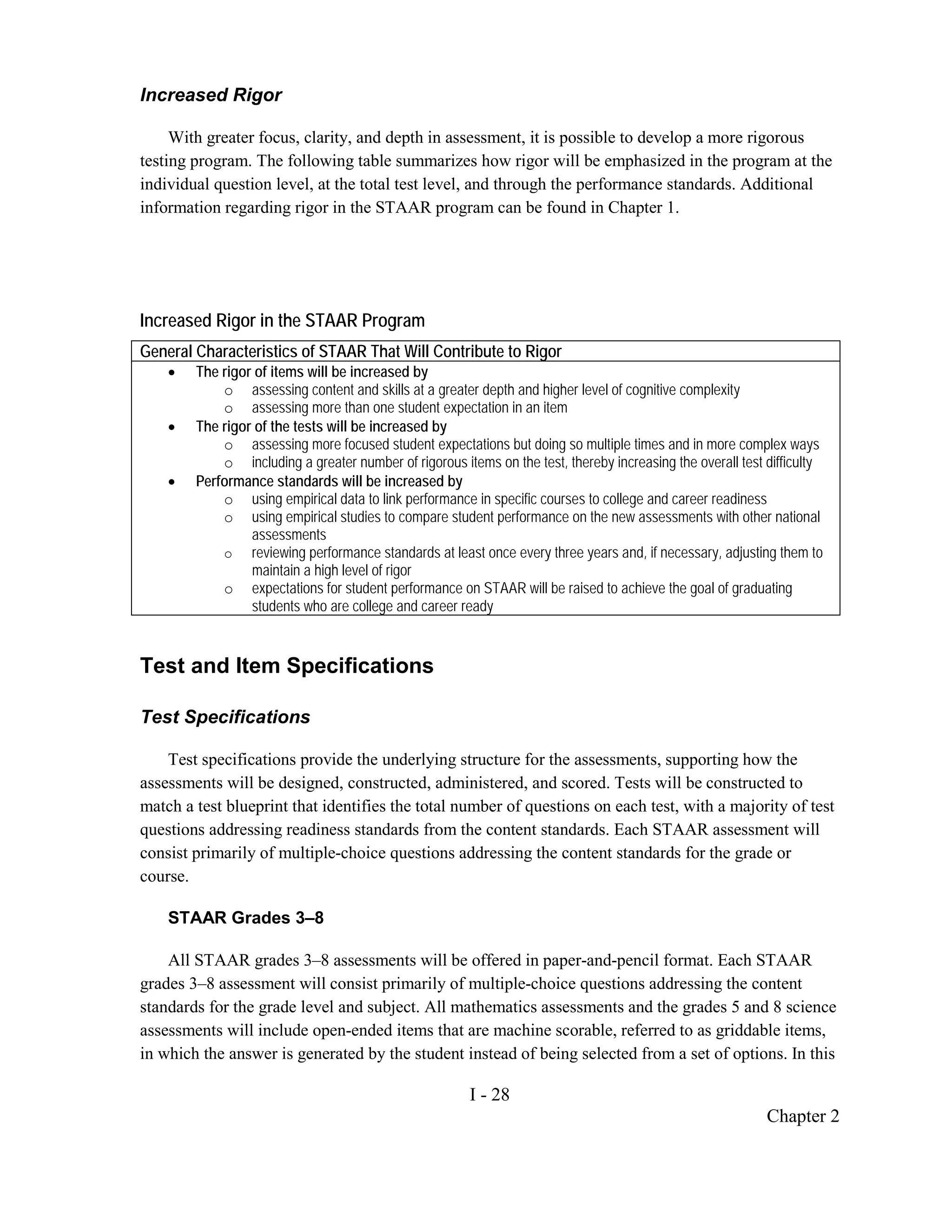 Increased Rigor

     With greater focus, clarity, and depth in assessment, it is possible to develop a more rigorous
testing program. The following table summarizes how rigor will be emphasized in the program at the
individual question level, at the total test level, and through the performance standards. Additional
information regarding rigor in the STAAR program can be found in Chapter 1.




Increased Rigor in the STAAR Program
General Characteristics of STAAR That Will Contribute to Rigor
    •   The rigor of items will be increased by
            o assessing content and skills at a greater depth and higher level of cognitive complexity
            o assessing more than one student expectation in an item
    •   The rigor of the tests will be increased by
            o assessing more focused student expectations but doing so multiple times and in more complex ways
            o including a greater number of rigorous items on the test, thereby increasing the overall test difficulty
    •   Performance standards will be increased by
            o using empirical data to link performance in specific courses to college and career readiness
            o using empirical studies to compare student performance on the new assessments with other national
                 assessments
            o reviewing performance standards at least once every three years and, if necessary, adjusting them to
                 maintain a high level of rigor
            o expectations for student performance on STAAR will be raised to achieve the goal of graduating
                 students who are college and career ready


Test and Item Specifications

Test Specifications

    Test specifications provide the underlying structure for the assessments, supporting how the
assessments will be designed, constructed, administered, and scored. Tests will be constructed to
match a test blueprint that identifies the total number of questions on each test, with a majority of test
questions addressing readiness standards from the content standards. Each STAAR assessment will
consist primarily of multiple-choice questions addressing the content standards for the grade or
course.

    STAAR Grades 3–8

    All STAAR grades 3–8 assessments will be offered in paper-and-pencil format. Each STAAR
grades 3–8 assessment will consist primarily of multiple-choice questions addressing the content
standards for the grade level and subject. All mathematics assessments and the grades 5 and 8 science
assessments will include open-ended items that are machine scorable, referred to as griddable items,
in which the answer is generated by the student instead of being selected from a set of options. In this

                                                        I - 28
                                                                                                            Chapter 2
 