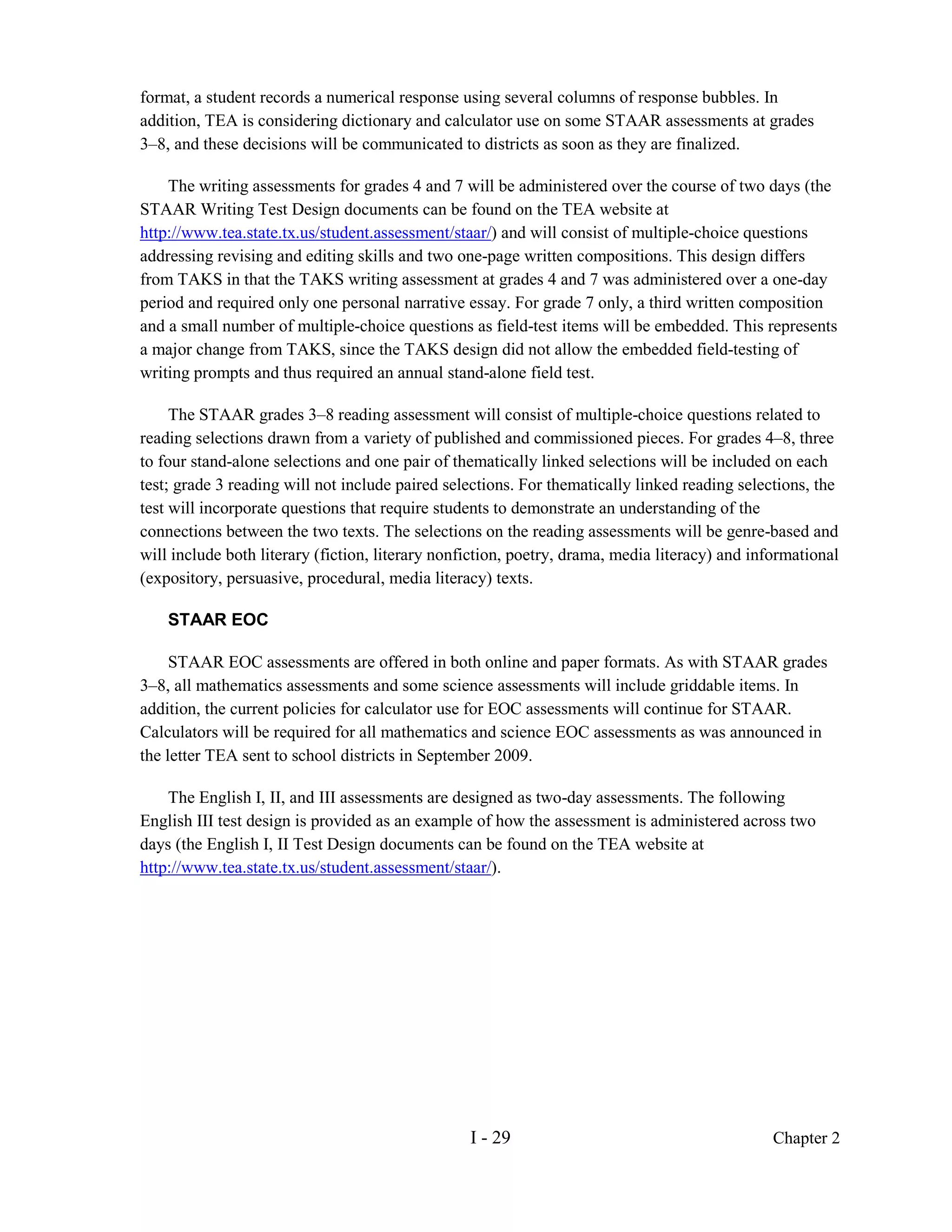 format, a student records a numerical response using several columns of response bubbles. In
addition, TEA is considering dictionary and calculator use on some STAAR assessments at grades
3–8, and these decisions will be communicated to districts as soon as they are finalized.

    The writing assessments for grades 4 and 7 will be administered over the course of two days (the
STAAR Writing Test Design documents can be found on the TEA website at
http://www.tea.state.tx.us/student.assessment/staar/) and will consist of multiple-choice questions
addressing revising and editing skills and two one-page written compositions. This design differs
from TAKS in that the TAKS writing assessment at grades 4 and 7 was administered over a one-day
period and required only one personal narrative essay. For grade 7 only, a third written composition
and a small number of multiple-choice questions as field-test items will be embedded. This represents
a major change from TAKS, since the TAKS design did not allow the embedded field-testing of
writing prompts and thus required an annual stand-alone field test.

     The STAAR grades 3–8 reading assessment will consist of multiple-choice questions related to
reading selections drawn from a variety of published and commissioned pieces. For grades 4–8, three
to four stand-alone selections and one pair of thematically linked selections will be included on each
test; grade 3 reading will not include paired selections. For thematically linked reading selections, the
test will incorporate questions that require students to demonstrate an understanding of the
connections between the two texts. The selections on the reading assessments will be genre-based and
will include both literary (fiction, literary nonfiction, poetry, drama, media literacy) and informational
(expository, persuasive, procedural, media literacy) texts.

    STAAR EOC

     STAAR EOC assessments are offered in both online and paper formats. As with STAAR grades
3–8, all mathematics assessments and some science assessments will include griddable items. In
addition, the current policies for calculator use for EOC assessments will continue for STAAR.
Calculators will be required for all mathematics and science EOC assessments as was announced in
the letter TEA sent to school districts in September 2009.

    The English I, II, and III assessments are designed as two-day assessments. The following
English III test design is provided as an example of how the assessment is administered across two
days (the English I, II Test Design documents can be found on the TEA website at
http://www.tea.state.tx.us/student.assessment/staar/).




                                                  I - 29                                        Chapter 2
 