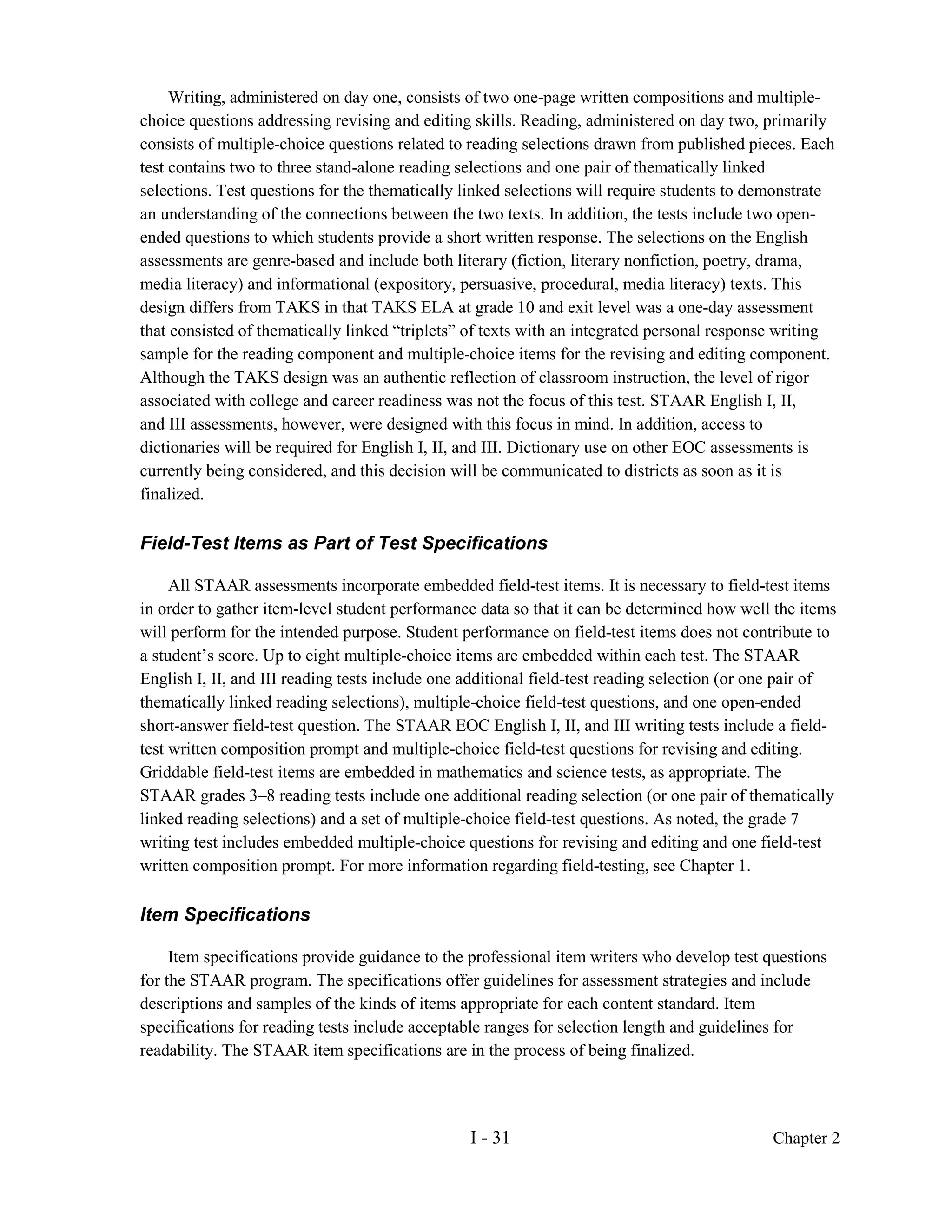 Writing, administered on day one, consists of two one-page written compositions and multiple-
choice questions addressing revising and editing skills. Reading, administered on day two, primarily
consists of multiple-choice questions related to reading selections drawn from published pieces. Each
test contains two to three stand-alone reading selections and one pair of thematically linked
selections. Test questions for the thematically linked selections will require students to demonstrate
an understanding of the connections between the two texts. In addition, the tests include two open-
ended questions to which students provide a short written response. The selections on the English
assessments are genre-based and include both literary (fiction, literary nonfiction, poetry, drama,
media literacy) and informational (expository, persuasive, procedural, media literacy) texts. This
design differs from TAKS in that TAKS ELA at grade 10 and exit level was a one-day assessment
that consisted of thematically linked “triplets” of texts with an integrated personal response writing
sample for the reading component and multiple-choice items for the revising and editing component.
Although the TAKS design was an authentic reflection of classroom instruction, the level of rigor
associated with college and career readiness was not the focus of this test. STAAR English I, II,
and III assessments, however, were designed with this focus in mind. In addition, access to
dictionaries will be required for English I, II, and III. Dictionary use on other EOC assessments is
currently being considered, and this decision will be communicated to districts as soon as it is
finalized.

Field-Test Items as Part of Test Specifications

     All STAAR assessments incorporate embedded field-test items. It is necessary to field-test items
in order to gather item-level student performance data so that it can be determined how well the items
will perform for the intended purpose. Student performance on field-test items does not contribute to
a student’s score. Up to eight multiple-choice items are embedded within each test. The STAAR
English I, II, and III reading tests include one additional field-test reading selection (or one pair of
thematically linked reading selections), multiple-choice field-test questions, and one open-ended
short-answer field-test question. The STAAR EOC English I, II, and III writing tests include a field-
test written composition prompt and multiple-choice field-test questions for revising and editing.
Griddable field-test items are embedded in mathematics and science tests, as appropriate. The
STAAR grades 3–8 reading tests include one additional reading selection (or one pair of thematically
linked reading selections) and a set of multiple-choice field-test questions. As noted, the grade 7
writing test includes embedded multiple-choice questions for revising and editing and one field-test
written composition prompt. For more information regarding field-testing, see Chapter 1.

Item Specifications

     Item specifications provide guidance to the professional item writers who develop test questions
for the STAAR program. The specifications offer guidelines for assessment strategies and include
descriptions and samples of the kinds of items appropriate for each content standard. Item
specifications for reading tests include acceptable ranges for selection length and guidelines for
readability. The STAAR item specifications are in the process of being finalized.




                                                 I - 31                                       Chapter 2
 