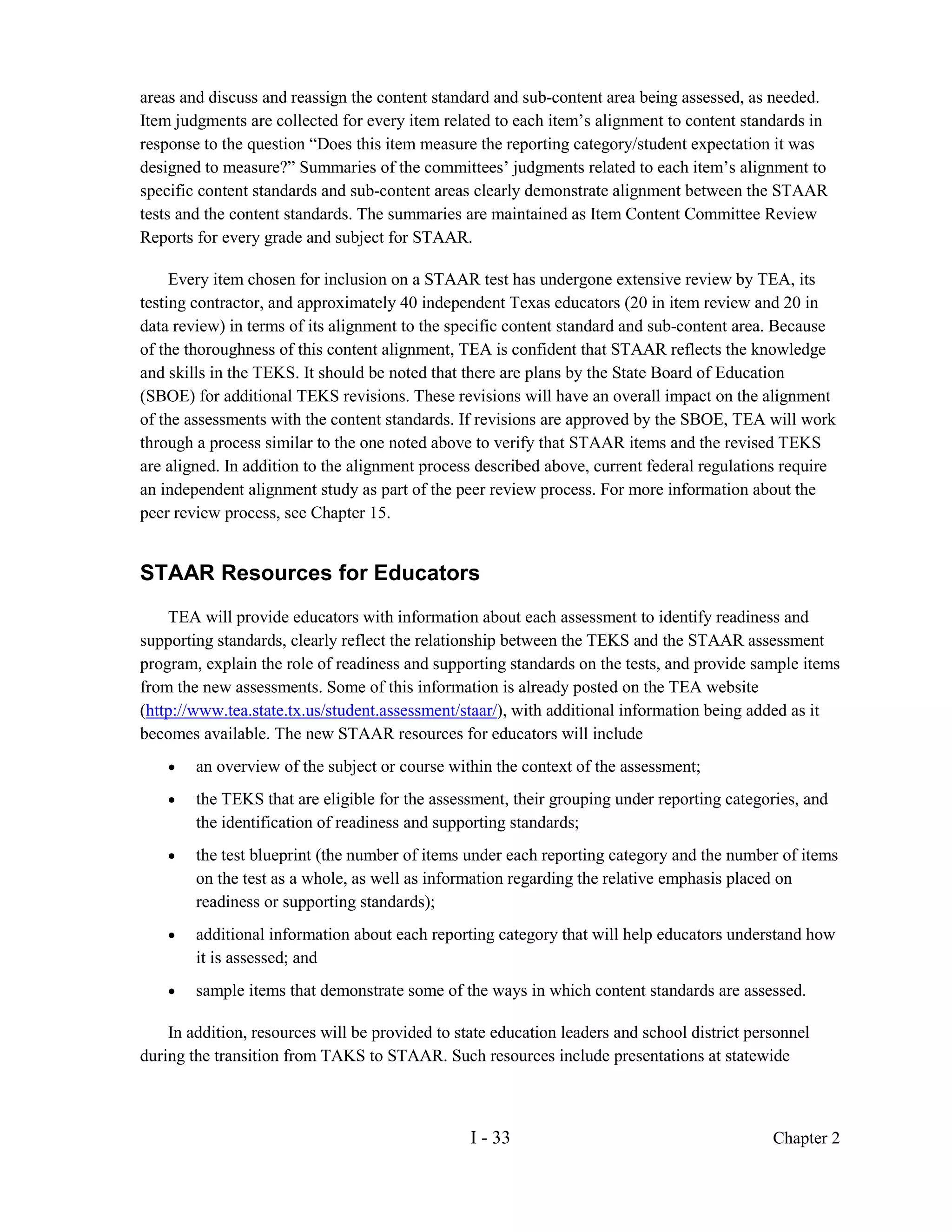 areas and discuss and reassign the content standard and sub-content area being assessed, as needed.
Item judgments are collected for every item related to each item’s alignment to content standards in
response to the question “Does this item measure the reporting category/student expectation it was
designed to measure?” Summaries of the committees’ judgments related to each item’s alignment to
specific content standards and sub-content areas clearly demonstrate alignment between the STAAR
tests and the content standards. The summaries are maintained as Item Content Committee Review
Reports for every grade and subject for STAAR.

     Every item chosen for inclusion on a STAAR test has undergone extensive review by TEA, its
testing contractor, and approximately 40 independent Texas educators (20 in item review and 20 in
data review) in terms of its alignment to the specific content standard and sub-content area. Because
of the thoroughness of this content alignment, TEA is confident that STAAR reflects the knowledge
and skills in the TEKS. It should be noted that there are plans by the State Board of Education
(SBOE) for additional TEKS revisions. These revisions will have an overall impact on the alignment
of the assessments with the content standards. If revisions are approved by the SBOE, TEA will work
through a process similar to the one noted above to verify that STAAR items and the revised TEKS
are aligned. In addition to the alignment process described above, current federal regulations require
an independent alignment study as part of the peer review process. For more information about the
peer review process, see Chapter 15.


STAAR Resources for Educators
    TEA will provide educators with information about each assessment to identify readiness and
supporting standards, clearly reflect the relationship between the TEKS and the STAAR assessment
program, explain the role of readiness and supporting standards on the tests, and provide sample items
from the new assessments. Some of this information is already posted on the TEA website
(http://www.tea.state.tx.us/student.assessment/staar/), with additional information being added as it
becomes available. The new STAAR resources for educators will include
    •   an overview of the subject or course within the context of the assessment;
    •   the TEKS that are eligible for the assessment, their grouping under reporting categories, and
        the identification of readiness and supporting standards;
    •   the test blueprint (the number of items under each reporting category and the number of items
        on the test as a whole, as well as information regarding the relative emphasis placed on
        readiness or supporting standards);
    •   additional information about each reporting category that will help educators understand how
        it is assessed; and
    •   sample items that demonstrate some of the ways in which content standards are assessed.

    In addition, resources will be provided to state education leaders and school district personnel
during the transition from TAKS to STAAR. Such resources include presentations at statewide



                                                 I - 33                                       Chapter 2
 