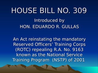 HOUSE BILL NO. 309
         Introduced by
   HON. EDUARDO R. GULLAS

An Act reinstating the mandatory
Reserved Officers’ Training Corps
 (ROTC) repealing R.A. No. 9163
  known as the National Service
Training Program (NSTP) of 2001