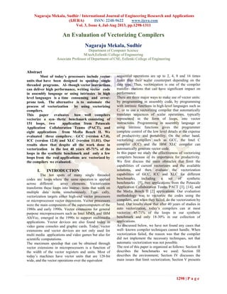 Nagaraju Mekala, Sudhir / International Journal of Engineering Research and Applications
(IJERA) ISSN: 2248-9622 www.ijera.com
Vol. 3, Issue 4, Jul-Aug 2013, pp.1298-1311
1298 | P a g e
An Evaluation of Vectorizing Compilers
Nagaraju Mekala, Sudhir
Department of Computer Science
M.tech,Eellenki College of Engineering
Associate Professor of Department of CSE, Eellenki College of Engineering
Abstract
Most of today’s processors include vector
units that have been designed to speedup single
threaded programs. Al- though vector instructions
can deliver high performance, writing vector code
in assembly language or using intrinsics in high
level languages is a time consuming and error-
prone task. The alternative is to automate the
process of vectorization by using vectorizing
compilers.
This paper evaluates how well compilers
vectorize a syn- thetic benchmark consisting of
151 loops, two application from Petascale
Application Collaboration Teams (PACT), and
eight applications from Media Bench II. We
evaluated three compilers: GCC (version 4.7.0),
ICC (version 12.0) and XLC (version 11.01). Our
results show that despite all the work done in
vectorization in the last 40 years 45-71% of the
loops in the synthetic benchmark and only a few
loops from the real applications are vectorized by
the compilers we evaluated.
I. INTRODUCTION
The hot spots of many single threaded
codes are loops where the same operation is applied
across different array elements. Vectorization
transforms these loops into instruc- tions that work on
multiple data items simultaneously. Typi- cally,
vectorization targets either high-end vector processors
or microprocessor vector extensions. Vector processors
were the main components of the supercomputers of the
1980s and early 1990s. Vector extensions for general
purpose microprocessors such as Intel MMX and IBM
AltiVec, emerged in the 1990s to support multimedia
applications. Vector devices are also found today in
video game consoles and graphic cards. Today, vector
extensions and vector devices are not only used for
multi media applications and video games but also for
scientific computations.
The maximum speedup that can be obtained through
vector extensions in microprocessors is a function of
the width of the vector registers and units. Most of
today’s machines have vector units that are 128-bit
wide, and the vector operations over the equivalent
sequential operations are up to 2, 4, 8 and 16 times
faster than their scalar counterpart depending on the
data type. Thus, vectorization is one of the compiler
transfor- mations that can have significant impact on
performance.
There are three major ways to make use of vector units:
by programming in assembly code, by programming
with intrinsic functions in high-level languages such as
C, or to use a vectorizing compiler that automatically
translates sequences of scalar operations, typically
represented in the form of loops, into vector
instructions. Programming in assembly language or
using intrinsic functions gives the programmer
complete control of the low level details at the expense
of productivity and portability. On the other hand,
vectorizing compilers such as GCC, the Intel C
compiler (ICC) and the IBM XLC compiler can
automatically generate vector code.
In this paper we study the effectiveness of vectorizing
compilers because of its importance for productivity.
We first discuss the main obstacles that limit the
capabilities of current vectorizers and the available
solutions, and then evaluate the vectorization
capabilities of GCC, ICC and XLC for different
benchmarks, including a set of synthetic
benchmarks [5], two applications from the Petascale
Application Collaboration Teams PACT [3], [14], and
the Media Bench II [2] applications. Our evaluation
methodology was to vectorize the codes using the
compilers, and when they failed, do the vectorization by
hand. Our results show that after 40 years of studies in
auto vectorization, today’s compilers can at most
vectorize 45-71% of the loops in our synthetic
benchmark and only 18-30% in our collection of
applications.
As discussed below, we have not found any cases that
well- known compiler techniques cannot handle. When
vectorization failed, the reason was that the compiler
did not implement the necessary techniques, not that
automatic vectorization was not possible.
The rest of this paper is organized as follows: Section II
describes the benchmarks we used; Section III
describes the environment; Section IV discusses the
main issues that limit vectorization; Section V presents
 