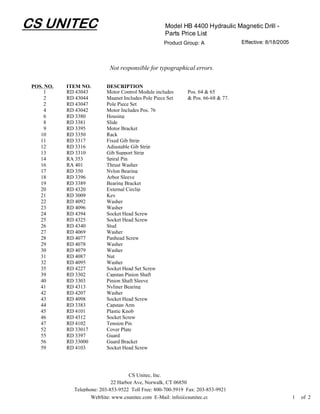 CS UNITEC                                            Model HB 4400 Hydraulic Magnetic Drill -
                                                     Parts Price List
                                                    Product Group: A               Effective: 8/18/2005



                             Not responsible for typographical errors.

 POS. NO.   ITEM NO.       DESCRIPTION
     1      RD 43043       Motor Control Module includes      Pos. 64 & 65
     2      RD 43044       Magnet Includes Pole Piece Set     & Pos. 66-68 & 77.
     2      RD 43047       Pole Piece Set
     4      RD 43042       Motor Includes Pos. 76
     6      RD 3380        Housing
     8      RD 3381        Slide
     9      RD 3395        Motor Bracket
    10      RD 3350        Rack
    11      RD 3317        Fixed Gib Strip
    12      RD 3316        Adjustable Gib Strip
    13      RD 3310        Gib Support Strip
    14      RA 353         Spiral Pin
    16      RA 401         Thrust Washer
    17      RD 350         Nylon Bearing
    18      RD 3396        Arbor Sleeve
    19      RD 3389        Bearing Bracket
    20      RD 4320        External Circlip
    21      RD 3009        Key
    22      RD 4092        Washer
    23      RD 4096        Washer
    24      RD 4394        Socket Head Screw
    25      RD 4325        Socket Head Screw
    26      RD 4340        Stud
    27      RD 4069        Washer
    28      RD 4077        Panhead Screw
    29      RD 4078        Washer
    30      RD 4079        Washer
    31      RD 4087        Nut
    32      RD 4095        Washer
    35      RD 4227        Socket Head Set Screw
    39      RD 3302        Capstan Pinion Shaft
    40      RD 3303        Pinion Shaft Sleeve
    41      RD 4313        Nyliner Bearing
    42      RD 4207        Washer
    43      RD 4098        Socket Head Screw
    44      RD 3383        Capstan Arm
    45      RD 4101        Plastic Knob
    46      RD 4312        Socket Screw
    47      RD 4102        Tension Pin
    52      RD 33017       Cover Plate
    55      RD 3397        Guard
    56      RD 33000       Guard Bracket
    59      RD 4103        Socket Head Screw




                                     CS Unitec, Inc.
                              22 Harbor Ave, Norwalk, CT 06850
              Telephone: 203-853-9522 Toll Free: 800-700-5919 Fax: 203-853-9921
                     WebSite: www.csunitec.com E-Mail: info@csunitec.co                                   1   of 2
 