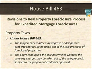 House Bill 463
Revisions to Real Property Foreclosure Process
for Expedited Mortgage Foreclosures
Property Taxes
o Under House Bill 463
o The Judgement Creditor may approve or disapprove
property charges being taken out of the sale proceeds of
foreclosed properties
o The Court conducting the sale determines whether the
property charges may be taken out of the sale proceeds,
subject to the judgement creditors approval
 