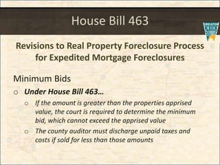 House Bill 463
Revisions to Real Property Foreclosure Process
for Expedited Mortgage Foreclosures
Minimum Bids
o Under House Bill 463
o If the amount is greater than the properties apprised
value, the court is required to determine the minimum
bid, which cannot exceed the apprised value
o The county auditor must discharge unpaid taxes and
costs if sold for less than those amounts
 
