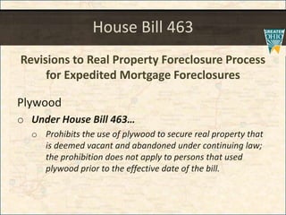 House Bill 463
Revisions to Real Property Foreclosure Process
for Expedited Mortgage Foreclosures
Plywood
o Under House Bill 463
o Prohibits the use of plywood to secure real property that
is deemed vacant and abandoned under continuing law;
the prohibition does not apply to persons that used
plywood prior to the effective date of the bill.
 