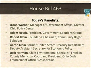 House Bill 463
Todays Panelists:
? Jason Warner, Manager of Government Affairs, Greater
Ohio Policy Center
? Adam Hewit, President, Government Solutions Group
? Robert Klein, Founder & Chairman, Community Blight
Solutions
? Aaron Klein, former United States Treasury Department
Deputy Assistant Secretary for Economic Policy
? Josh Harmon, Chief Environmental Specialist, Franklin
County Municipal Court and President, Ohio Code
Enforcement Officials Association
 