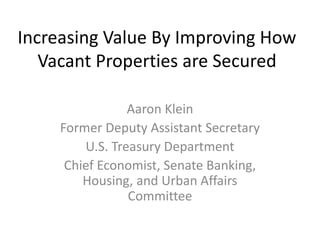 Increasing Value By Improving How
Vacant Properties are Secured
Aaron Klein
Former Deputy Assistant Secretary
U.S. Treasury Department
Chief Economist, Senate Banking,
Housing, and Urban Affairs
Committee
 