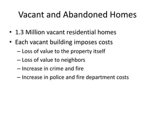 Vacant and Abandoned Homes
? 1.3 Million vacant residential homes
? Each vacant building imposes costs
C Loss of value to the property itself
C Loss of value to neighbors
C Increase in crime and fire
C Increase in police and fire department costs
 