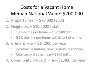 Costs for a Vacant Home
Median National Value: $200,000
1. Property Itself - $70,000 (35%)
2. Neighbors C $100,000 total.
? 1% decline per home within 500 feet
? 0.5% decline per home within 1/8 of a mile.
3. Crime & Fire -- $14,000 per year
? Increases in murder, rape, assault, & robbery
? Total societal costs nearly $800 million
4. Community Police & Fire -- $1,400 per year
 