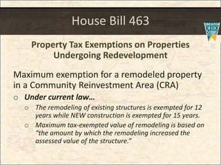 House Bill 463
Property Tax Exemptions on Properties
Undergoing Redevelopment
Maximum exemption for a remodeled property
in a Community Reinvestment Area (CRA)
o Under current law
o The remodeling of existing structures is exempted for 12
years while NEW construction is exempted for 15 years.
o Maximum tax-exempted value of remodeling is based on
the amount by which the remodeling increased the
assessed value of the structure.
 