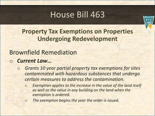 House Bill 463
Property Tax Exemptions on Properties
Undergoing Redevelopment
Brownfield Remediation
o Current Law
o Grants 10 year partial property tax exemptions for sites
contaminated with hazardous substances that undergo
certain measures to address the contamination.
o Exemption applies to the increase in the value of the land itself
as well as the value in any building on the land when the
exemption is ordered.
o The exemption begins the year the order is issued.
 
