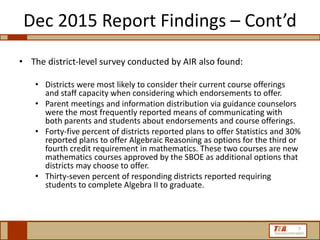 Dec 2015 Report Findings – Cont’d
• The district-level survey conducted by AIR also found:
• Districts were most likely to consider their current course offerings
and staff capacity when considering which endorsements to offer.
• Parent meetings and information distribution via guidance counselors
were the most frequently reported means of communicating with
both parents and students about endorsements and course offerings.
• Forty-five percent of districts reported plans to offer Statistics and 30%
reported plans to offer Algebraic Reasoning as options for the third or
fourth credit requirement in mathematics. These two courses are new
mathematics courses approved by the SBOE as additional options that
districts may choose to offer.
• Thirty-seven percent of responding districts reported requiring
students to complete Algebra II to graduate.
7
 