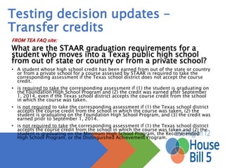 Testing decision updates –
Transfer credits
FROM TEA FAQ site:
What are the STAAR graduation requirements for a student who moves
into a Texas public high school from out of state or country or from a
private school?
• A student whose high school credit has been earned from out of the state or country or from a private school for a
course assessed by STAAR is required to take the corresponding assessment if the Texas school district does not
accept the course credit.
• is required to take the corresponding assessment if (1) the student is graduating on the Foundation High School
Program and (2) the credit was earned after September 1, 2014, even if the Texas school district accepts the
course credit from the school in which the course was taken.
• is not required to take the corresponding assessment if (1) the Texas school district accepts the course credit from
the school in which the course was taken, (2) the student is graduating on the Foundation High School Program,
and (3) the credit was earned prior to September 1, 2014.
• is not required to take the corresponding assessment if (1) the Texas school district accepts the course credit from
the school in which the course was taken and (2) the student is graduating on the Minimum High School Program,
the Recommended High School Program, or the Distinguished Achievement Program.
 