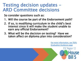 Testing decision updates –
ARD Committee decisions
So consider questions such as:
1. Will the course be part of the Endorsement path?
2. If so, is modifying curriculum in the child’s best interest since it will
make the student unable to earn any official Endorsement?
3. What will be the decision on testing? Have we taken affect on
diploma plan into consideration?
For more information, see TEA’s 
Graduation Guidance page
 