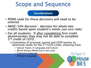Scope and Sequence
• Students must have two credits from:
• Same language
• Computer Science courses (expires September 1, 2017)
• Computer Science may not be used to satisfy LOTE after
September 1, 2016
LOTE = Languages Other Than English
aka Foreign Languages
 