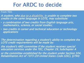 Scope and Sequence
• PEIMS code for these decisions will need to be entered
• ARDC/504 decision – decision for whole two credits based upon
student’s needs (see next slide)
• For all students: If after completing first credit demonstrates they
may not be able to complete 2nd credit of LOTE:
Committee of principal, parent and LOTE teacher to determine needs for the
2nd LOTE credit, choosing from:
• Special Topics in Language and Culture
• World History/World Geo if not used
• Computer language
• Different language
Considerations
 