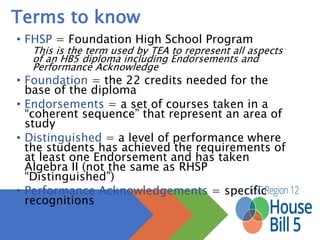 Terms to know
• FHSP = Foundation High School Program
This is the term used by TEA to represent all aspects of an HB5 diploma
including Endorsements and Performance Acknowledge
• Foundation = the 22 credits needed for the base of the
diploma
• Endorsements = a set of courses taken in a “coherent
sequence” that represent an area of study
• Distinguished = a level of performance where the students
has achieved the requirements of at least one Endorsement
and has taken Algebra II (not the same as RHSP
“Distinguished”)
• Performance Acknowledgements = specific recognitions
 