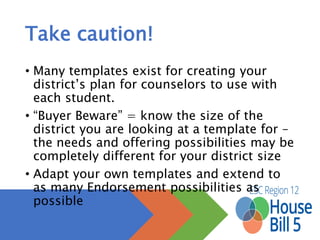 Take caution!
• Many templates exist for creating your district’s plan for
counselors to use with each student.
• “Buyer Beware” = know the size of the district you are
looking at a template for – the needs and offering
possibilities may be completely different for your district
size
• Adapt your own templates and extend to as many
Endorsement possibilities as possible
 