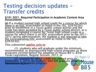 Testing decision updates –
Transfer credits
§101.3021. Required Participation in Academic Content Area Assessments
(e) If a student earned high school credit for a course for which there is an EOC
assessment as listed in the TEC, §39.023(c), prior to enrollment in a Texas public
school district and the credit has been accepted by a Texas public school district, or a
student completed a course for Texas high school credit in a course for which there is
an EOC assessment prior to the 2011-2012 spring administration, the student is not
required to take the corresponding EOC assessment as listed in the TEC, §39.023(c).
This subsection applies only to:
(1) students who will graduate under the minimum, recommended, or
distinguished high school programs as those programs existed before the adoption of
House Bill 5, 83rd Texas Legislature, Regular Session, 2013; or
(2) courses for which credit was earned prior to September 1, 2014, by
students who will graduate under the foundation high school program.
Effective March 25, 2014
 