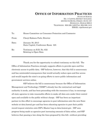 OFFICE OF INFORMATION PRACTICES
                                                                           STATE OF HAWAII
                                                          NO. 1 CAPITOL DISTRICT BUILDING
                                                       250 SOUTH HOTEL STREET, SUITE 107
                                                                 HONOLULU, HAWAII 96813
                                                TELEPHONE: 808-586-1400 FAX: 808-586-1412
                                                                   EMAIL: oip@hawaii.gov


To:          House Committee on Consumer Protection and Commerce

From:        Cheryl Kakazu Park, Director

Date:        January 30, 2013
             State Capitol, Conference Room 325

Re:          Testimony on H.B. No. 632
             Relating to Open Data




             Thank you for the opportunity to submit testimony on this bill. The
Office of Information Practices strongly supports efforts to provide open and free
electronic access to public data. OIP believes, however, that this bill is unnecessary
and has unintended consequences that would actually reduce open and free access
and would impede the state’s on-going efforts to move public information and
government services online.
             OIP believes the bill is unnecessary because the Office of Information
Management and Technology (“OIMT”) already has the contractual and legal
authority it needs, and has been proceeding with the resources it has, to encourage
all state agencies to take reasonable efforts to make all data sets under their control
open and available to the public without charge. OIP has been an important
partner in this effort to encourage agencies to post information onto the new State
website at data.hawaii.gov and has been educating agencies to post their public
record request statistics onto OIP’s Master Log on data.hawaii.gov. OIP sees
progress being made as agencies post increasing amounts of data online, and OIP
believes that passing a law along the lines proposed by this bill—without providing
 