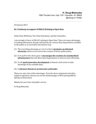 H. Doug Matsuoka
                                               1560 Thurston Ave / Apt 1101 / Honolulu HI 96822
                                                                               @hdoug on Twitter

	
  
29	
  January	
  2013	
  
	
  
Re:	
  Testimony	
  in	
  support	
  of	
  HB632	
  Relating	
  to	
  Open	
  Data	
  
	
  
	
  
Aloha	
  Chair	
  McKelvey,	
  Vice	
  Chair	
  Kawakami,	
  and	
  the	
  Committee,	
  
	
  
I	
  am	
  strongly	
  in	
  favor	
  of	
  HB	
  632	
  relating	
  to	
  Open	
  Data.	
  There	
  are	
  many	
  advantages	
  
to	
  making	
  information	
  already	
  collected	
  by	
  the	
  various	
  State	
  departments	
  available	
  
to	
  the	
  public	
  in	
  an	
  accessible	
  and	
  uniform	
  way:	
  
	
  
(1)	
   The	
  overriding	
  advantage	
  as	
  I	
  see	
  it	
  is	
  that	
  it	
  promotes	
  an	
  informed	
  
            electorate	
  which	
  in	
  turn	
  drives	
  the	
  creation	
  of	
  better	
  public	
  policy;	
  
	
  
(2)	
   In	
  its	
  path	
  to	
  the	
  above	
  goal,	
  it	
  encourages	
  the	
  creation	
  of	
  a	
  standardized	
  
            infrastructure	
  that	
  will	
  allow	
  State	
  departments	
  to	
  interact	
  more	
  efficiently;	
  
	
  
(3)	
  	
   It	
  will	
  spark	
  innovative	
  development	
  in	
  Hawaii's	
  tech	
  sector	
  to	
  take	
  
            advantage	
  of	
  the	
  available	
  data;	
  
	
  
(4)	
   It	
  advances	
  Hawaii	
  as	
  an	
  innovator	
  and	
  leader.	
  
	
  
These	
  are	
  only	
  a	
  few	
  of	
  the	
  advantages.	
  Turn	
  the	
  above	
  statements	
  into	
  their	
  
negative	
  opposites	
  and	
  you	
  can	
  see	
  the	
  disadvantages	
  of	
  NOT	
  passing	
  HB632.	
  
Spooky	
  to	
  think	
  about.	
  
	
  
Mahalo	
  for	
  your	
  time	
  and	
  public	
  service,	
  
	
  
H.	
  Doug	
  Matsuoka	
  	
  
 