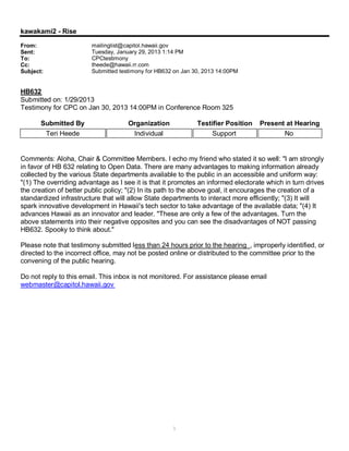 kawakami2 - Rise

From:                   mailinglist@capitol.hawaii.gov
Sent:                   Tuesday, January 29, 2013 1:14 PM
To:                     CPCtestimony
Cc:                     theede@hawaii.rr.com
Subject:                Submitted testimony for HB632 on Jan 30, 2013 14:00PM


HB632
Submitted on: 1/29/2013
Testimony for CPC on Jan 30, 2013 14:00PM in Conference Room 325

       Submitted By                  Organization             Testifier Position   Present at Hearing
        Teri Heede                    Individual                   Support                No


Comments: Aloha, Chair & Committee Members. I echo my friend who stated it so well: "I am strongly
in favor of HB 632 relating to Open Data. There are many advantages to making information already
collected by the various State departments available to the public in an accessible and uniform way:
"(1) The overriding advantage as I see it is that it promotes an informed electorate which in turn drives
the creation of better public policy; "(2) In its path to the above goal, it encourages the creation of a
standardized infrastructure that will allow State departments to interact more efficiently; "(3) It will
spark innovative development in Hawaii's tech sector to take advantage of the available data; "(4) It
advances Hawaii as an innovator and leader. "These are only a few of the advantages. Turn the
above statements into their negative opposites and you can see the disadvantages of NOT passing
HB632. Spooky to think about."

Please note that testimony submitted less than 24 hours prior to the hearing , improperly identified, or
directed to the incorrect office, may not be posted online or distributed to the committee prior to the
convening of the public hearing.

Do not reply to this email. This inbox is not monitored. For assistance please email
webmaster@capitol.hawaii.gov




                                                     1
 