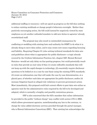 House Committee on Consumer Protection and Commerce
January 30, 2012
Page 2 of 4


additional staffing or resources—will not speed up progress as the bill does nothing
to reduce existing workloads or change people's behaviors overnight. Rather than
positively encouraging action, the bill could instead be negatively viewed by state
employees as yet another unfunded mandate to add new duties to agencies' already
overwhelmed staff.
             The proposal may also result in unintended consequences by
conflicting or meddling with existing laws and authority for OIMT to do what it is
already doing to move data online, and it may create new issues regarding licensing
and liability. Requiring Chapter 91 rules setting technical standards for data sets
and guidelines about what is appropriate for public disclosure—a topic already
covered by the Uniform Information Practices Act, chapter 92F, Hawaii Revised
Statutes—would not only delay on-line posting progress, but could potentially result
in rules that provide no real value if they (1) create inflexible standards that will
not keep up with the rapid changes in technology; (2) essentially require disclosure
questions to be looked at on a case by case basis using the existing UIPA standards;
(3) create an information czar that will make the case by case determination, at a
glacial pace, of whether each data set appropriate for public disclosure; and/or (4)
increase litigation based on alleged rule violations to prevent government action.
Most immediately, this proposal could halt current efforts to post data sets online as
agencies wait for the administrative rules required by the bill to be developed and
adopted, which is normally a lengthy and possibly contentious process.
             OIP is also concerned that the bill’s mandate that online information
be provided to the public “without charge” may conflict with section 27G-2, HRS,
which allows government agencies, notwithstanding any law to the contrary, to
charge for value added electronic services provided through the portal manager,
who is Hawaii Information Consortium (HIC). That existing law acknowledges the
 