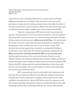 House Committee on Consumer Protection and Commerce
January 30, 2012
Page 3 of 4


reality that the state's technology infrastructure is ancient and its technology
staffing and expertise are very limited. The current law’s intent was not for
government to make money by selling government data to the public, but rather to
encourage agencies that could not otherwise afford to move data and services online
to make those services readily available to the public by partnering with HIC.
             Under the existing system, HIC takes the initial risk, provides the
expertise, and undertakes the work and up-front investment to write the programs
that will provide a convenient service (e.g., online licensing and permits) and make
the data usable and easily accessed, without cost to the State. The end user pays
for the data and service, rather than all taxpayers paying for its compilation and
development so that a relatively few users can get it for free. In fact, HIC's
activities with just four agencies have resulted in an estimated $5.9 million in
avoided costs, such as data entry time, document processing, mailing costs, etc.
Many services have also been provided by HIC, at no cost to the state,
which the public can access for free, such as the Attorney General's covered
offenders database, the Judiciary's electronic bench warrants, Budget and Finance's
unclaimed property search, and the Lieutenant Governor's statewide calendar. OIP
believes that HIC is doing a good job in getting information out there that would
otherwise not be available, and is a good example of a public-private partnership
that works for the benefit of our State.
             OIP is concerned that this bill would conflict with existing laws and
processes that are already cost effectively and efficiently working to bring data to
the public that would not otherwise be available, much of which has been made
available to the public for free. Because OIP believes this bill is unnecessary and
will actually impede the state agencies’ progress in moving information online, OIP
respectfully requests that the Committee hold this bill. Instead, OIP urges the
 