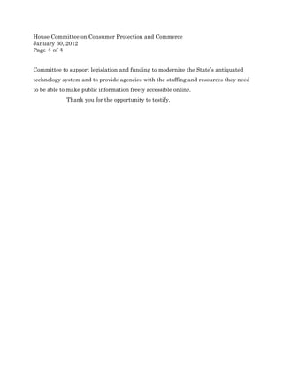 House Committee on Consumer Protection and Commerce
January 30, 2012
Page 4 of 4


Committee to support legislation and funding to modernize the State’s antiquated
technology system and to provide agencies with the staffing and resources they need
to be able to make public information freely accessible online.
             Thank you for the opportunity to testify.
 