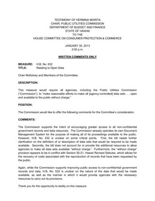 TESTIMONY OF HERMINA MORITA
                      CHAIR, PUBLIC UTILITIES COMMISSION
                     DEPARTMENT OF BUDGET AND FINANCE
                               STATE OF HAWAII
                                    TO THE
            HOUSE COMMITTEE ON CONSUMER PROTECTION & COMMERCE

                                       JANUARY 30, 2013
                                           2:00 p.m.

                                 WRITTEN COMMENTS ONLY

MEASURE:       H.B. No. 632
TITLE:         Relating to Open Data

Chair McKelvey and Members of the Committee:

DESCRIPTION:

This measure would require all agencies, including the Public Utilities Commission
(“Commission”), to “make reasonable efforts to make all [agency-controlled] data sets . . . open
and available to the public without charge.”

POSITION:

The Commission would like to offer the following comments for the Committee’s consideration.

COMMENTS:

The Commission supports the intent of encouraging greater access to all non-confidential
government records and data resources. The Commission already operates its own Document
Management System for the purpose of making all of its proceedings available to the public.
However, H.B. No. 632 is unclear on some critical points. First, the bill needs further
clarification on the definition of or description of data sets that would be required to be made
available. Secondly, the bill does not account for or provide the additional resources to allow
agencies to make all data sets available “without charge.” Furthermore, the “without charge”
provision appears to be in conflict with Section 92-21, Hawaii Revised Statutes, which allows for
the recovery of costs associated with the reproduction of records that have been requested by
the public.

Again, while the Commission supports improving public access to non-confidential government
records and data, H.B. No. 632 is unclear on the nature of the data that would be made
available, as well as the manner in which it would provide agencies with the necessary
resources to carry out its provisions.

Thank you for the opportunity to testify on this measure.
 