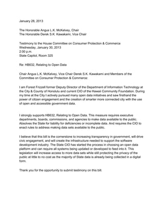 January 28, 2013

The Honorable Angus L.K. McKelvey, Chair
The Honorable Derek S.K. Kawakami, Vice Chair

Testimony to the House Committee on Consumer Protection & Commerce
Wednesday, January 30, 2013
2:00 p.m.
State Capitol, Room 325

Re: HB632, Relating to Open Data

Chair Angus L.K. McKelvey, Vice Chair Derek S.K. Kawakami and Members of the
Committee on Consumer Protection & Commerce:

I am Forest Frizzell former Deputy Director of the Department of Information Technology at
the City & County of Honolulu and current CIO of the Hawaii Community Foundation. During
my time at the City I actively pursued many open data initiatives and saw firsthand the
power of citizen engagement and the creation of smarter more connected city with the use
of open and accessible government data.


I strongly supports HB632, Relating to Open Data. This measure requires executive
departments, boards, commissions, and agencies to make data available to the public.
Absolves the State for liability for deficiencies or incomplete data. And requires the CIO to
enact rules to address making data sets available to the public.

I believe that this bill is the cornerstone to increasing transparency in government, will drive
civic engagement, and will create the infrastructure needed to support the software
development industry. The State CIO has started the process in choosing an open data
platform and can require all systems being updated or developed to feed into it. This
legislation will increase access to more data sets while still protecting the privacy of the
public at little to no cost as the majority of State data is already being collected in a digital
form.

Thank you for the opportunity to submit testimony on this bill.
 