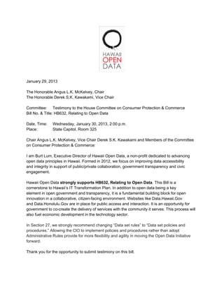 January 29, 2013

The Honorable Angus L.K. McKelvey, Chair
The Honorable Derek S.K. Kawakami, Vice Chair

Committee: Testimony to the House Committee on Consumer Protection & Commerce
Bill No. & Title: HB632, Relating to Open Data

Date, Time:    Wednesday, January 30, 2013, 2:00 p.m.
Place:         State Capitol, Room 325

Chair Angus L.K. McKelvey, Vice Chair Derek S.K. Kawakami and Members of the Committee
on Consumer Protection & Commerce:

I am Burt Lum, Executive Director of Hawaii Open Data, a non-profit dedicated to advancing
open data principles in Hawaii. Formed in 2012, we focus on improving data accessibility
and integrity in support of public/private collaboration, government transparency and civic
engagement.

Hawaii Open Data strongly supports HB632, Relating to Open Data. This Bill is a
cornerstone to Hawaii’s IT Transformation Plan. In addition to open data being a key
element in open government and transparency, it is a fundamental building block for open
innovation in a collaborative, citizen-facing environment. Websites like Data.Hawaii.Gov
and Data.Honolulu.Gov are in place for public access and interaction. It is an opportunity for
government to co-create the delivery of services with the community it serves. This process will
also fuel economic development in the technology sector.

In Section 27, we strongly recommend changing “Data set rules” to “Data set policies and
procedures.” Allowing the ClO to implement policies and procedures rather than adopt
Administrative Rules provide for more flexibility and agility in moving the Open Data Initiative
forward.

Thank you for the opportunity to submit testimony on this bill.
 