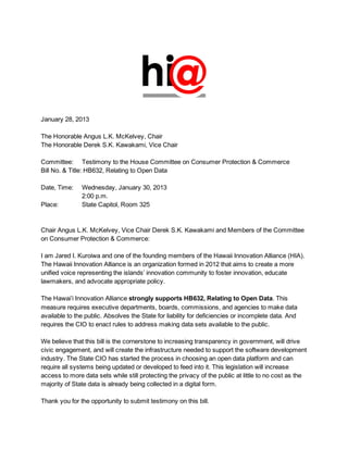 January 28, 2013

The Honorable Angus L.K. McKelvey, Chair
The Honorable Derek S.K. Kawakami, Vice Chair

Committee: Testimony to the House Committee on Consumer Protection & Commerce
Bill No. & Title: HB632, Relating to Open Data

Date, Time:    Wednesday, January 30, 2013
               2:00 p.m.
Place:         State Capitol, Room 325


Chair Angus L.K. McKelvey, Vice Chair Derek S.K. Kawakami and Members of the Committee
on Consumer Protection & Commerce:

I am Jared I. Kuroiwa and one of the founding members of the Hawaii Innovation Alliance (HIA).
The Hawaii Innovation Alliance is an organization formed in 2012 that aims to create a more
unified voice representing the islands’ innovation community to foster innovation, educate
lawmakers, and advocate appropriate policy.

The Hawai’i Innovation Alliance strongly supports HB632, Relating to Open Data. This
measure requires executive departments, boards, commissions, and agencies to make data
available to the public. Absolves the State for liability for deficiencies or incomplete data. And
requires the CIO to enact rules to address making data sets available to the public.

We believe that this bill is the cornerstone to increasing transparency in government, will drive
civic engagement, and will create the infrastructure needed to support the software development
industry. The State CIO has started the process in choosing an open data platform and can
require all systems being updated or developed to feed into it. This legislation will increase
access to more data sets while still protecting the privacy of the public at little to no cost as the
majority of State data is already being collected in a digital form.

Thank you for the opportunity to submit testimony on this bill.
 