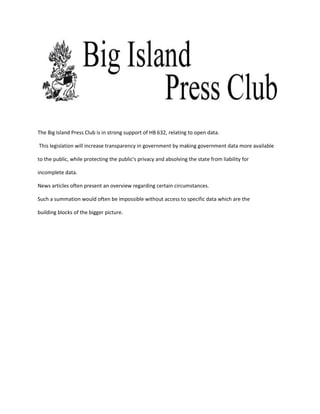 The Big Island Press Club is in strong support of HB 632, relating to open data.

This legislation will increase transparency in government by making government data more available

to the public, while protecting the public's privacy and absolving the state from liability for

incomplete data.

News articles often present an overview regarding certain circumstances.

Such a summation would often be impossible without access to specific data which are the

building blocks of the bigger picture.
 