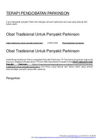 TERAPI PENGOBATAN PARKINSON
Cara mengobati penyakit Parkinson dengan ramuan tradisional ace maxs yang terbuat dari
bahan alami
Obat Tradisional Untuk Penyakit Parkinson
obat tradisional untuk penyakit parkinson 14 Mei 2015 Meninggalkan komentar
Obat Tradisional Untuk Penyakit Parkinson
Anda Bingung Mencari Solusi mengobati Penyakit Parkinson ??? Terutama yang aman bagi anda
atau pun anggota keluarga anda ??? Kami Rekomendasikan Kepada Anda Obat Tradisional Untuk
Penyakit Parkinson (h ps://terapipengobatanparkinson.wordpress.com/2015/05/14/obat-
tradisional-untuk-penyakit-parkinson/) Ace Maxs yang terbuat dari bahan alami yang ampuh
atasi berbagai penyakit tanpa efek samping.
Pengertian
Generated by www.PDFonFly.com at 5/13/2015 11:45:22 PM
URL: http://terapipengobatanparkinson.wordpress.com/2015/05/14/obat-tradisional-untuk-penyakit-parkinson/
 