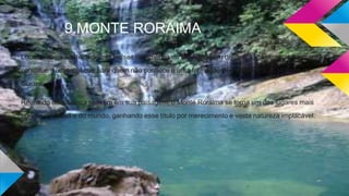 9.MONTE RORAIMA
Localizado na fronteira de três países da América do Sul aonde um deles é o Brasil, estas montanhas
constituem um tepui que para quem não conhece é uma formação de mesa típica do planalto da
Guiana.
Reunindo uma beleza sem fim em sua paisagem, o Monte Roraima se torna um dos lugares mais
bonitos do Brasil e do mundo, ganhando esse título por merecimento e vasta natureza implacável.
 