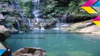 O Brasil é um dos países com a mais diversificada etnia e não poderia ser
diferente em relação a suas cidades, possuindo muitos lugares bonitos para se
visitar que acaba sendo impossível selecionar os melhores.
Pensando neste dilema, selecionamos os tops 10 lugares considerados entre
os mais bonitos de muitos no Brasil
 