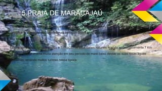 5.PRAIA DE MARACAJAÚ
Considera com uma beleza incomparável, a praia de Maracaju localizada ao Norte de Natal, é
classificada como um dos lugares mais belos do Brasil devido ás suas lindas praias e o azul limpo de
seu mar.
Essa praia é muito famosa devido a formação de seus corais naturais ficando aproximadamente 7 Km
da costa, a qual chama muita atenção em seu período de maré baixo devido as suas rasas aguas
cristalinas, atraindo muitos turistas nessa época.
 